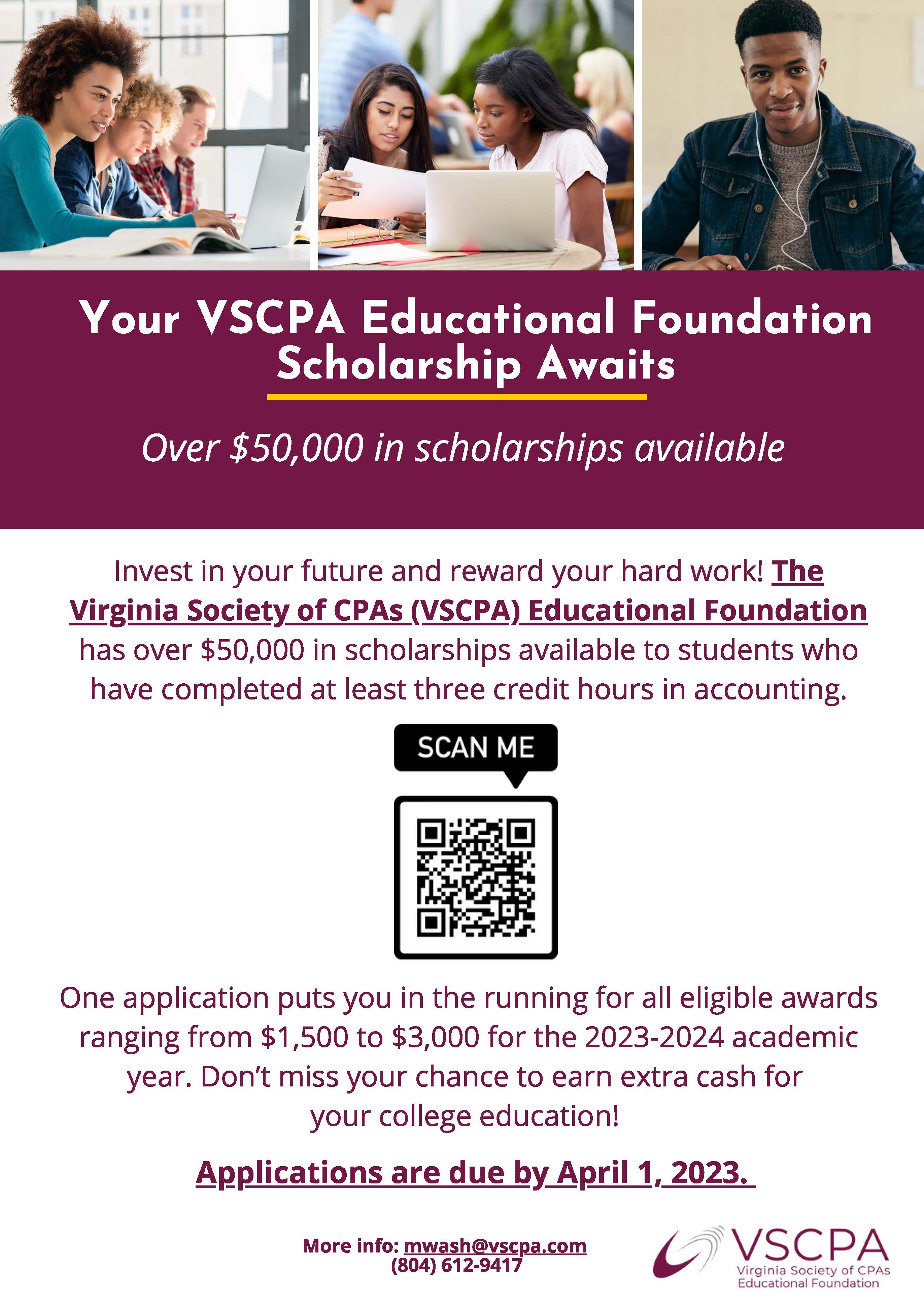 Invest in your future and reward your hard work! The Virginia Society of CPAs (VSCPA) Educational Foundation has over $50,000 in scholarships available to students who have completed at least three credit hours in accounting.  One application puts you in the running for all eligible awards ranging from $1,500 to $3,000 for the 2023-2024 academic year. Don't miss your chance to earn extra cash for your college education! Applications are due by April 1 2023.  For more information, visit the VSCPA Educational Foundation Scholarships website (https://www.vscpa.com/scholarships-available)