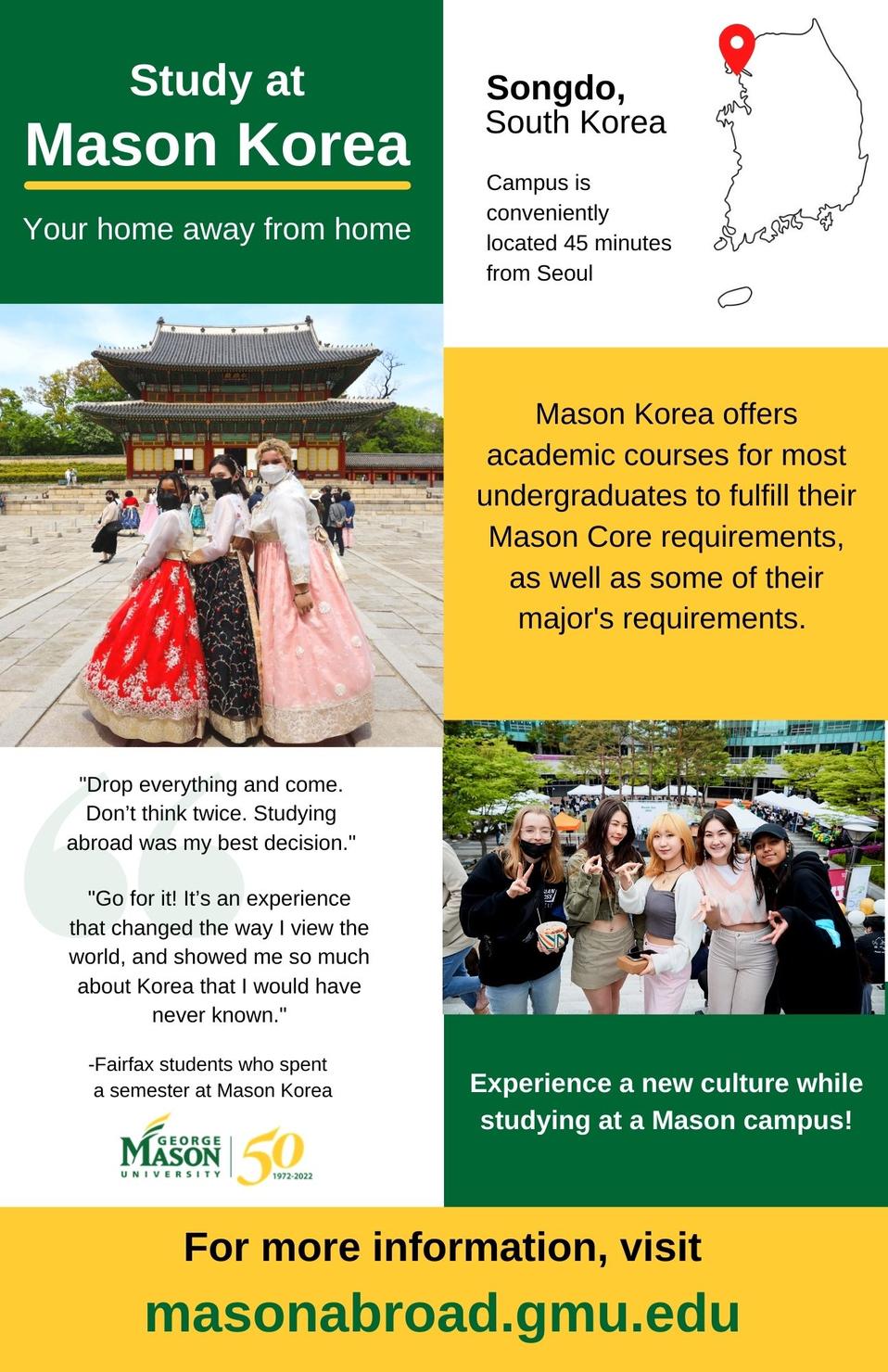 Study at Mason Korea, your home away from home. Pictures from South Korea with map showing campus location in Songdo, conveniently located 45 minutes from Seoul. Experience a new culture while studying on a Mason Campus. Deadline to apply for Spring 2023 is October 10, 2022. For more information visit masonabroad.gmu.edu